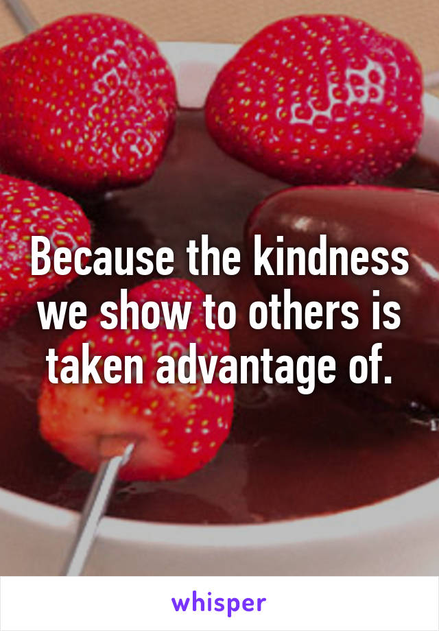 Because the kindness we show to others is taken advantage of.