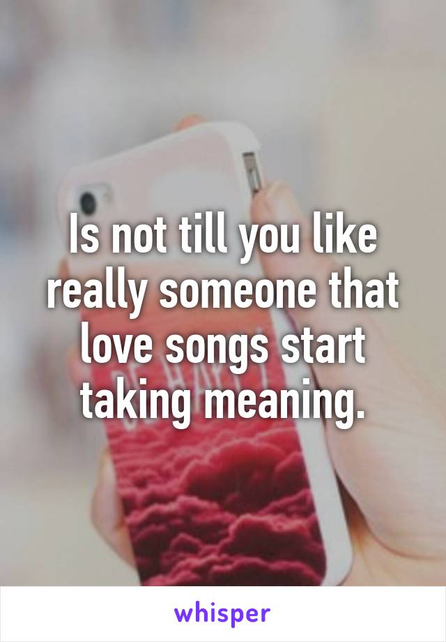 Is not till you like really someone that love songs start taking meaning.