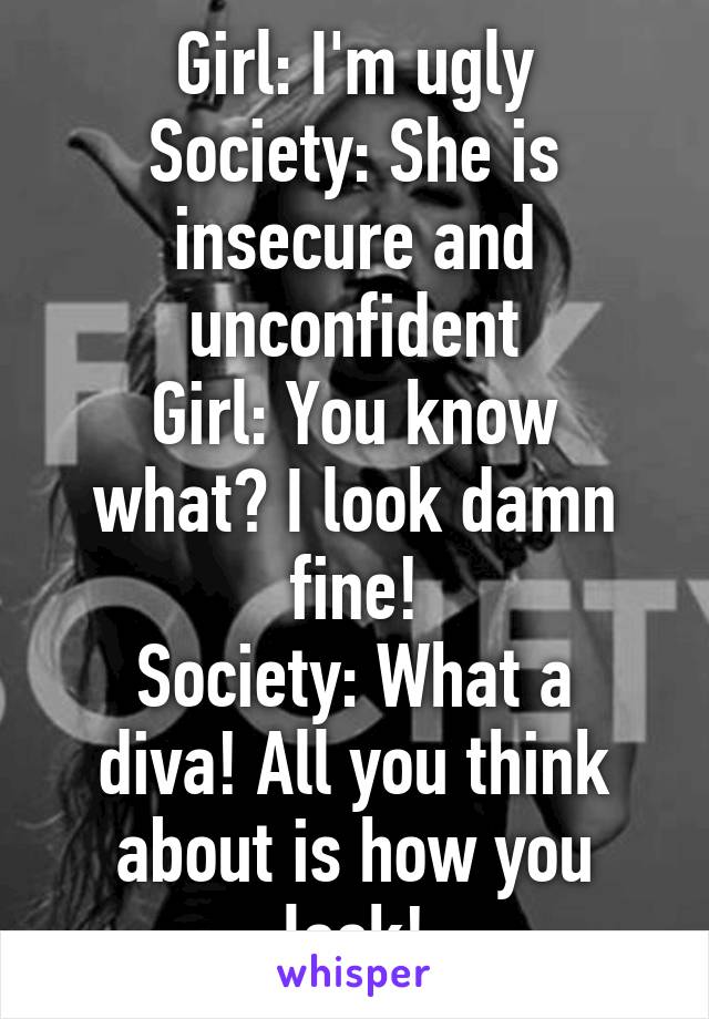 Girl: I'm ugly
Society: She is insecure and unconfident
Girl: You know what? I look damn fine!
Society: What a diva! All you think about is how you look!