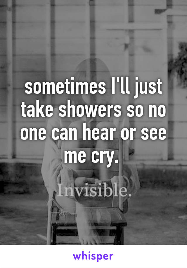 sometimes I'll just take showers so no one can hear or see me cry. 
