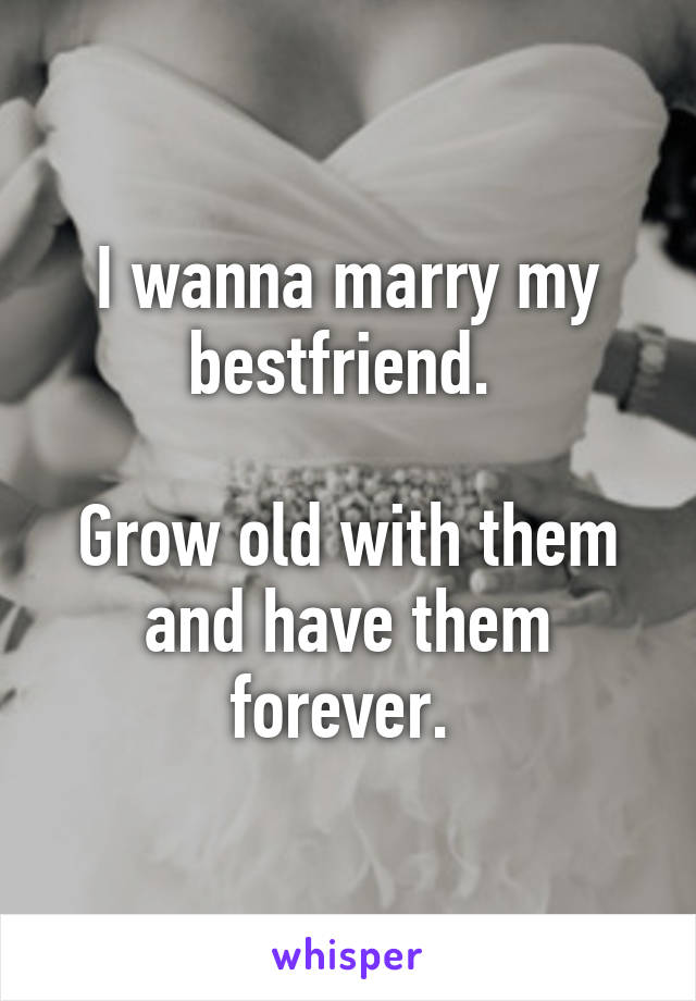 I wanna marry my bestfriend. 

Grow old with them and have them forever. 