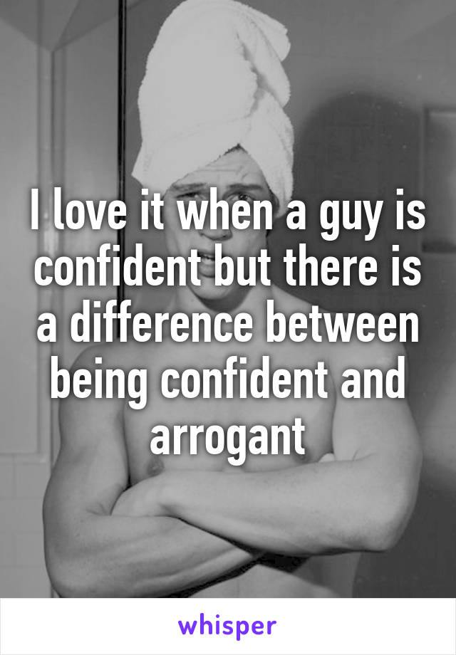 I love it when a guy is confident but there is a difference between being confident and arrogant