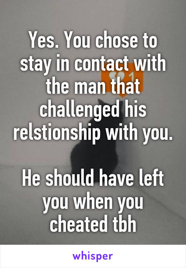 Yes. You chose to stay in contact with the man that challenged his relstionship with you.

He should have left you when you cheated tbh