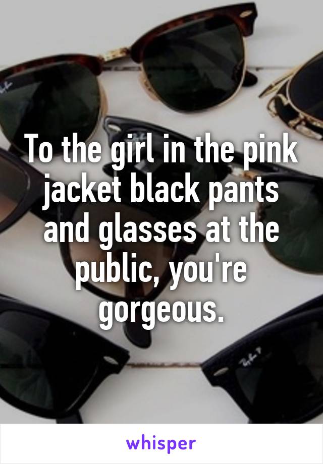 To the girl in the pink jacket black pants and glasses at the public, you're gorgeous.