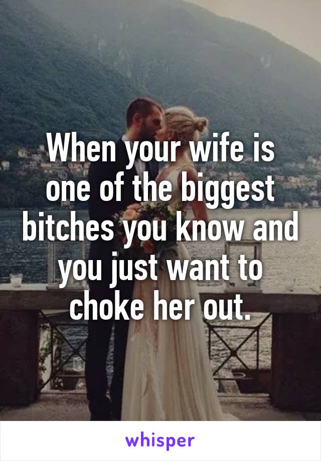 When your wife is one of the biggest bitches you know and you just want to choke her out.