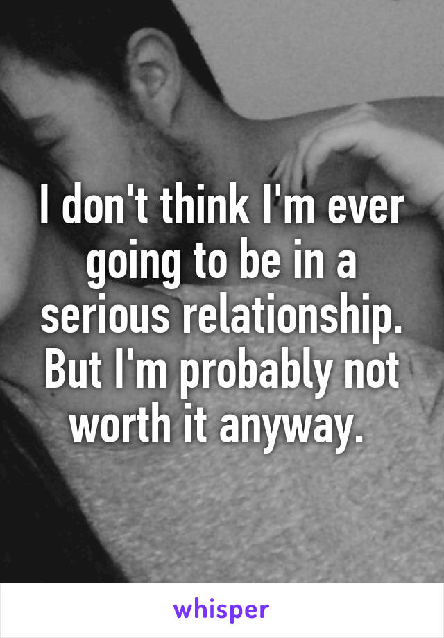 I don't think I'm ever going to be in a serious relationship. But I'm probably not worth it anyway. 
