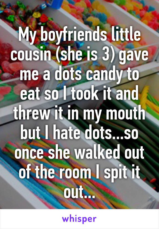 My boyfriends little cousin (she is 3) gave me a dots candy to eat so I took it and threw it in my mouth but I hate dots...so once she walked out of the room I spit it out...