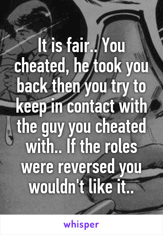 It is fair.. You cheated, he took you back then you try to keep in contact with the guy you cheated with.. If the roles were reversed you wouldn't like it..