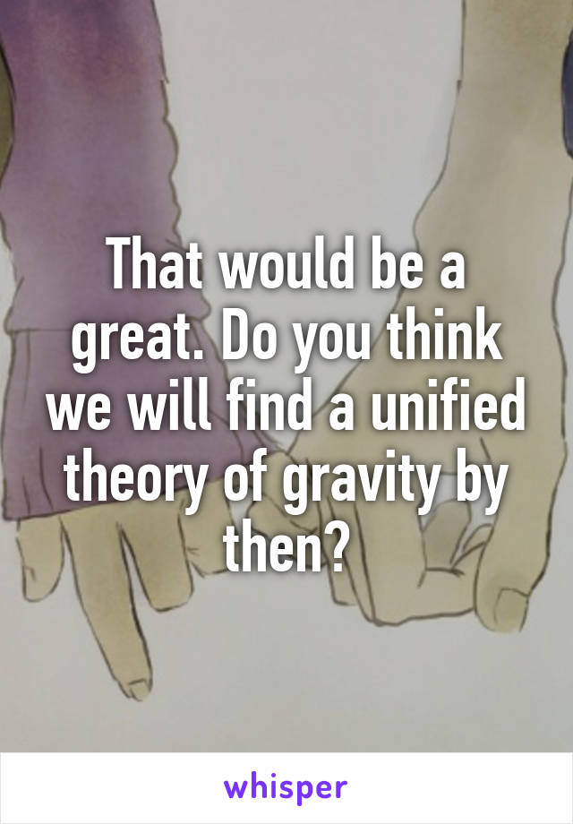 That would be a great. Do you think we will find a unified theory of gravity by then?