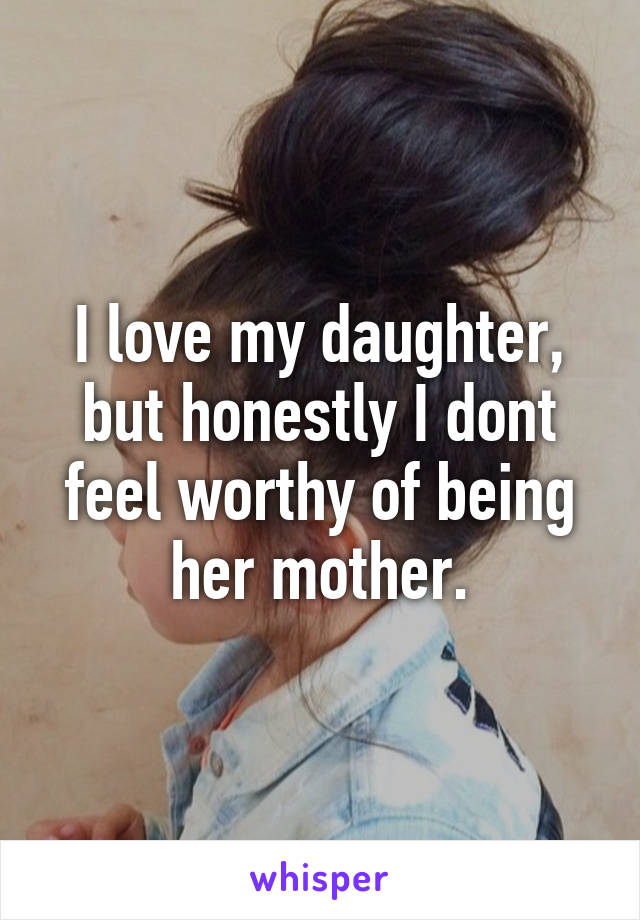 I love my daughter, but honestly I dont feel worthy of being her mother.