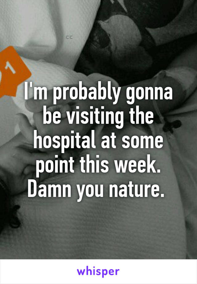 I'm probably gonna be visiting the hospital at some point this week. Damn you nature. 