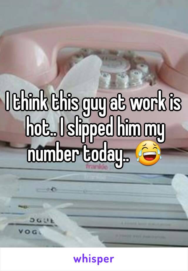 I think this guy at work is hot.. I slipped him my number today.. 😂