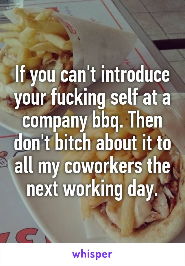 If you can't introduce your fucking self at a company bbq. Then don't bitch about it to all my coworkers the next working day.