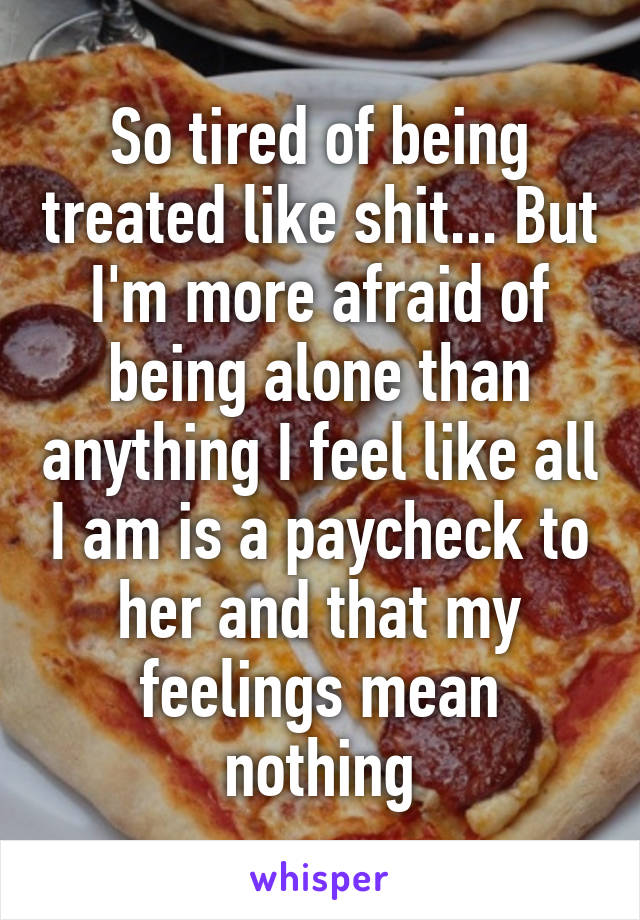 So tired of being treated like shit... But I'm more afraid of being alone than anything I feel like all I am is a paycheck to her and that my feelings mean nothing