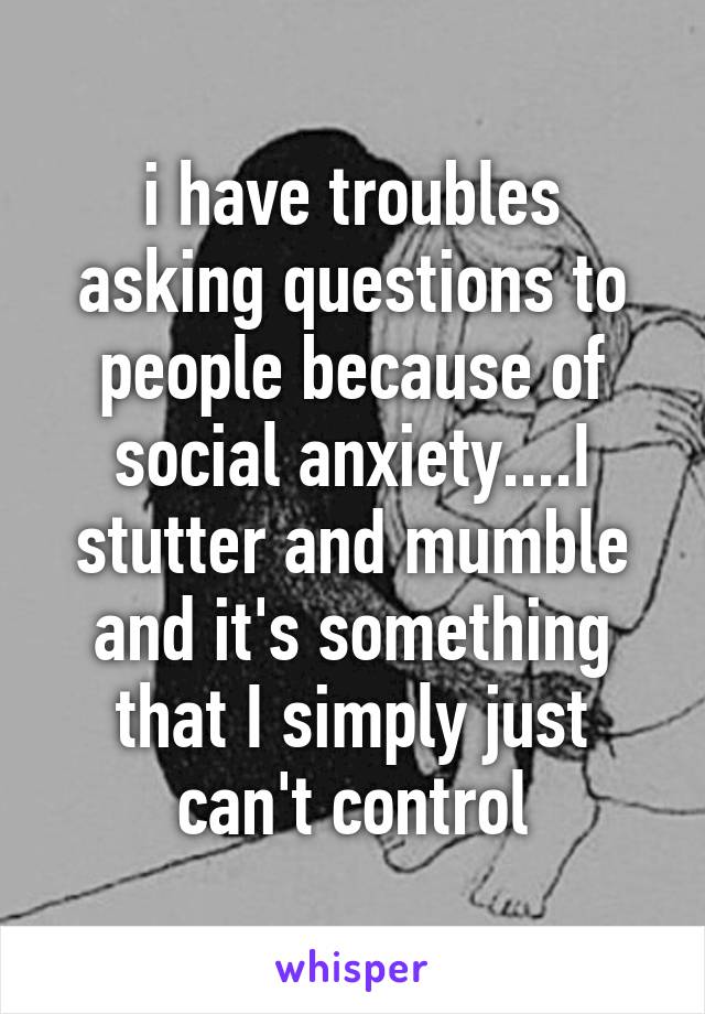 i have troubles asking questions to people because of social anxiety....I stutter and mumble and it's something that I simply just can't control