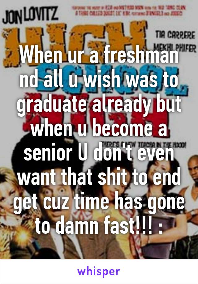 When ur a freshman nd all u wish was to graduate already but when u become a senior U don't even want that shit to end get cuz time has gone to damn fast!!! :\