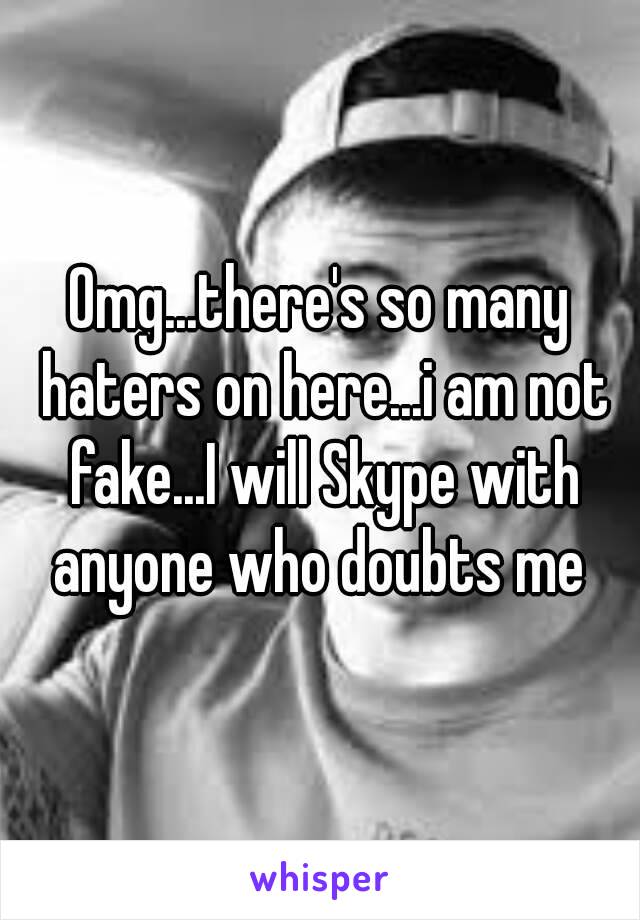 Omg...there's so many haters on here...i am not fake...I will Skype with anyone who doubts me 