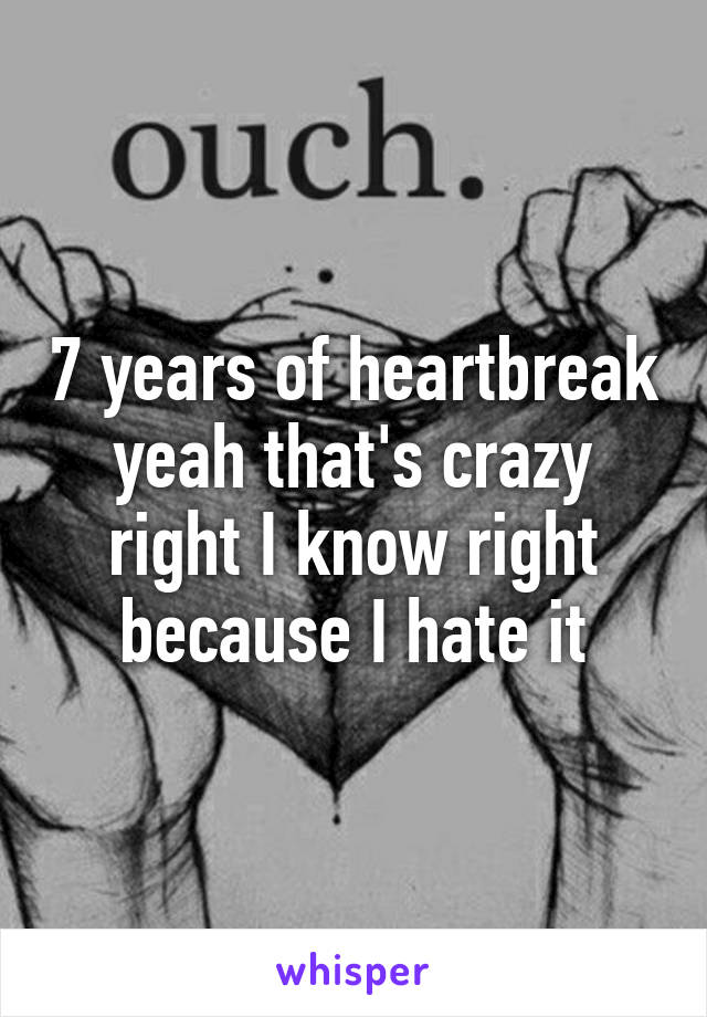 7 years of heartbreak yeah that's crazy right I know right because I hate it