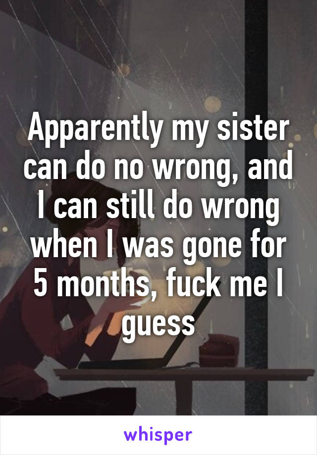 Apparently my sister can do no wrong, and I can still do wrong when I was gone for 5 months, fuck me I guess