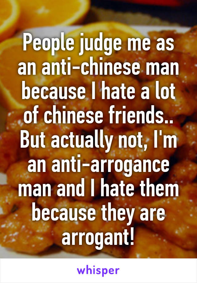 People judge me as an anti-chinese man because I hate a lot of chinese friends.. But actually not, I'm an anti-arrogance man and I hate them because they are arrogant!