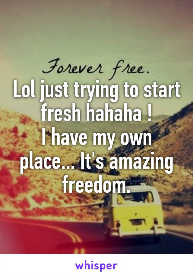 Lol just trying to start fresh hahaha !
I have my own place... It's amazing freedom.