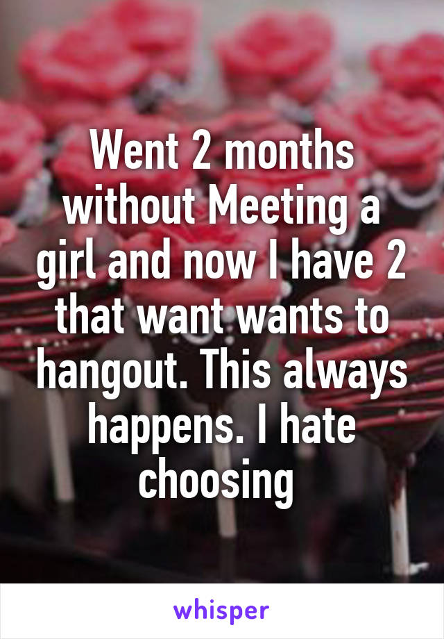 Went 2 months without Meeting a girl and now I have 2 that want wants to hangout. This always happens. I hate choosing 