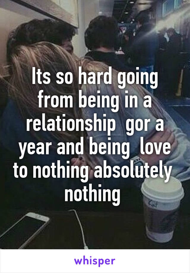 Its so hard going from being in a relationship  gor a year and being  love to nothing absolutely  nothing 