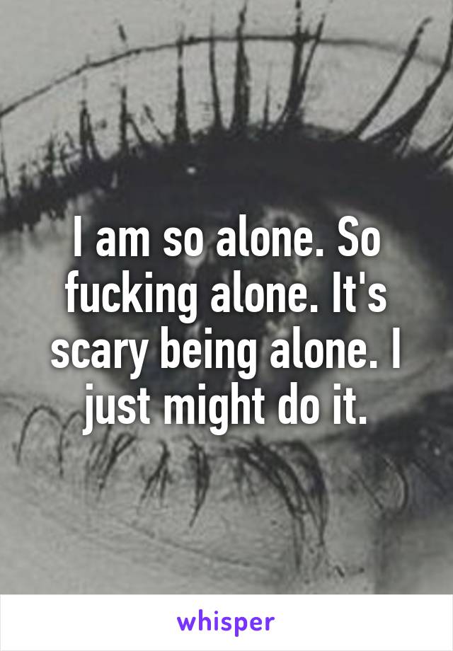 I am so alone. So fucking alone. It's scary being alone. I just might do it.