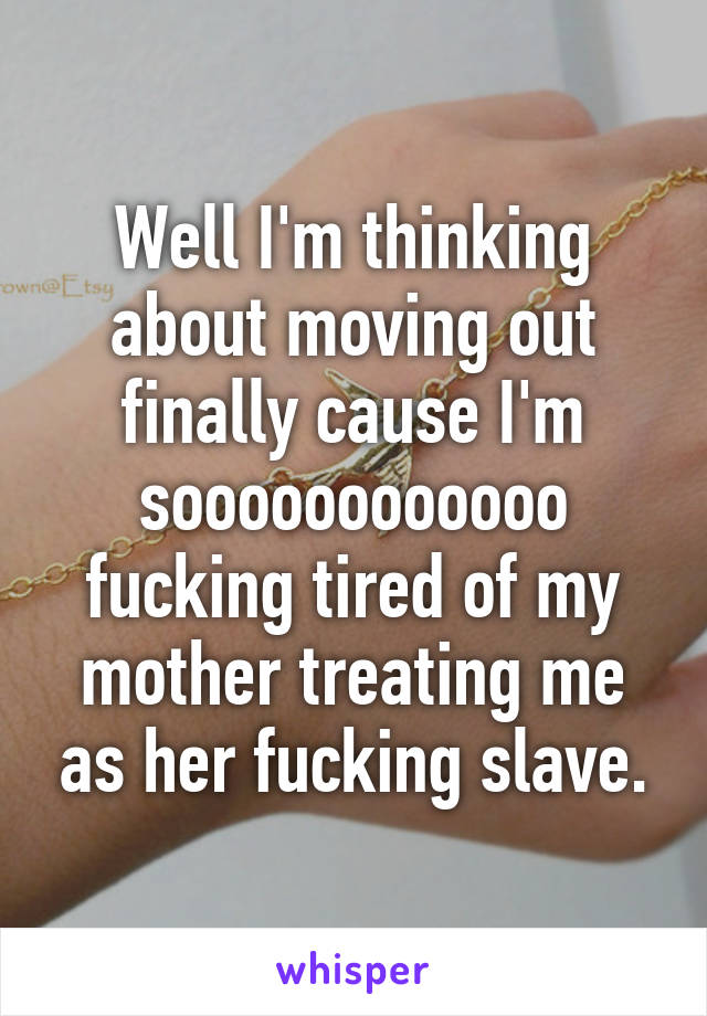 Well I'm thinking about moving out finally cause I'm soooooooooooo fucking tired of my mother treating me as her fucking slave.