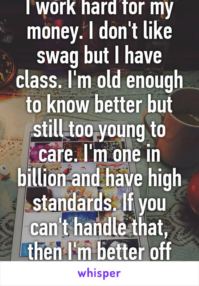 I work hard for my money. I don't like swag but I have class. I'm old enough to know better but still too young to care. I'm one in billion and have high standards. If you can't handle that, then I'm better off without you. 