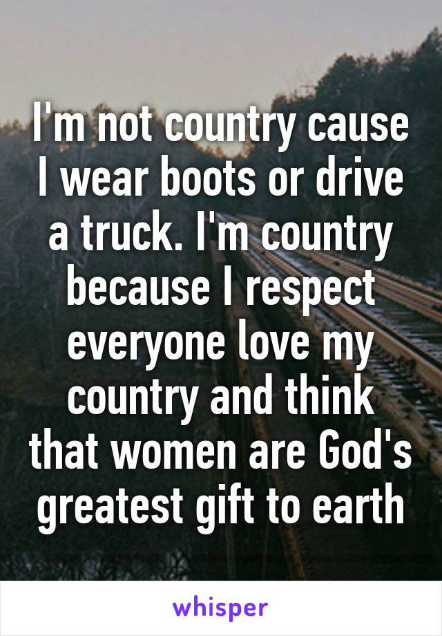 I'm not country cause I wear boots or drive a truck. I'm country because I respect everyone love my country and think that women are God's greatest gift to earth