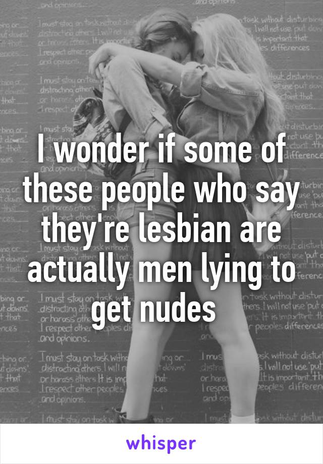 I wonder if some of these people who say they're lesbian are actually men lying to get nudes  