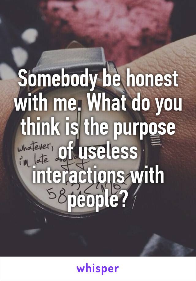 Somebody be honest with me. What do you think is the purpose of useless interactions with people?