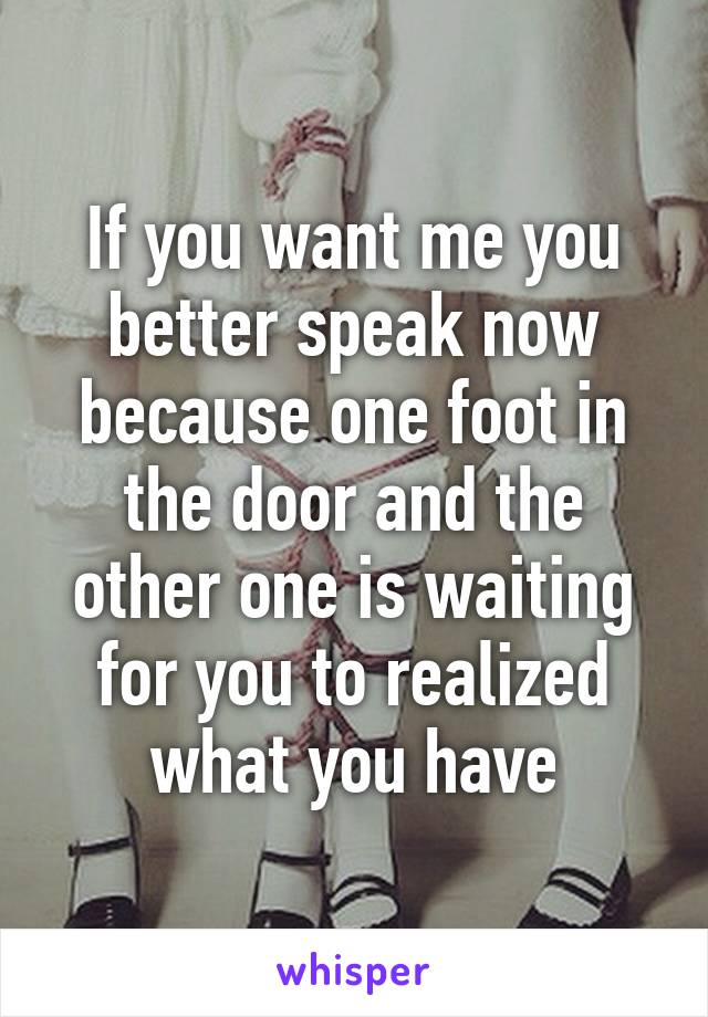 If you want me you better speak now because one foot in the door and the other one is waiting for you to realized what you have