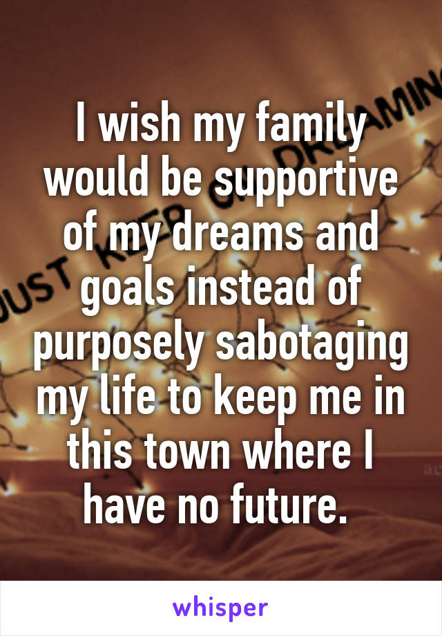 I wish my family would be supportive of my dreams and goals instead of purposely sabotaging my life to keep me in this town where I have no future. 