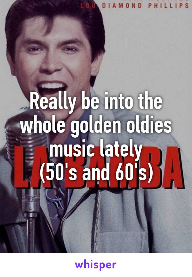 Really be into the whole golden oldies music lately
(50's and 60's)