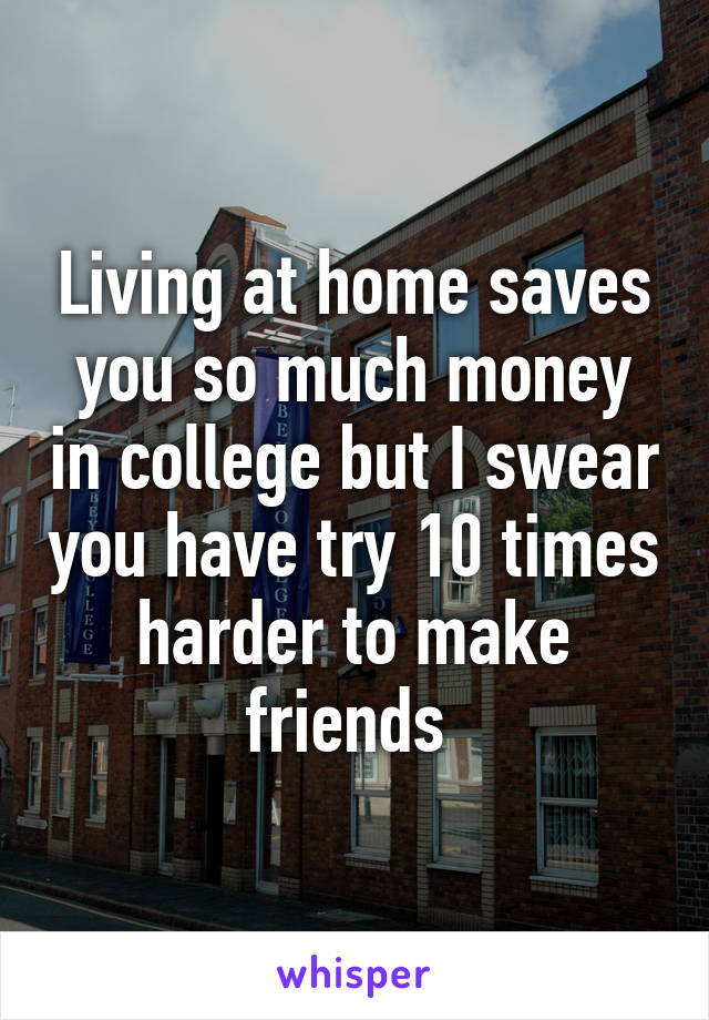 Living at home saves you so much money in college but I swear you have try 10 times harder to make friends 