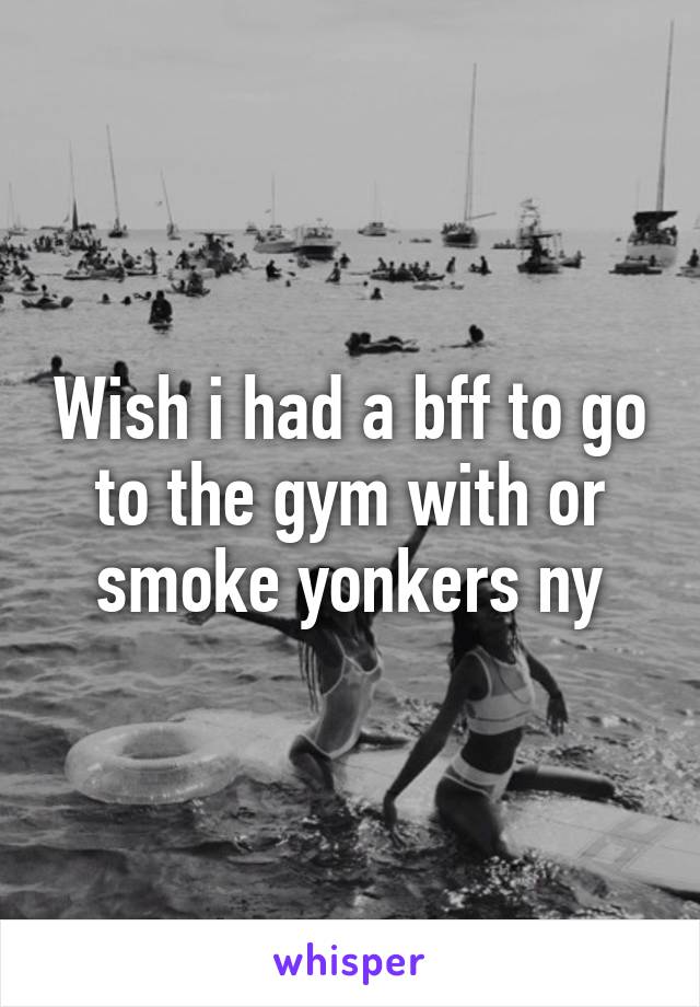 Wish i had a bff to go to the gym with or smoke yonkers ny