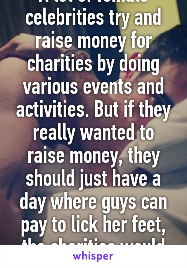 A lot of female celebrities try and raise money for charities by doing various events and activities. But if they really wanted to raise money, they should just have a day where guys can pay to lick her feet, the charities would be rich