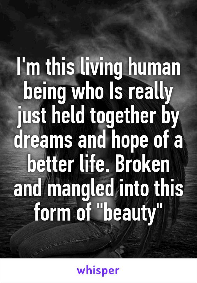 I'm this living human being who Is really just held together by dreams and hope of a better life. Broken and mangled into this form of "beauty"