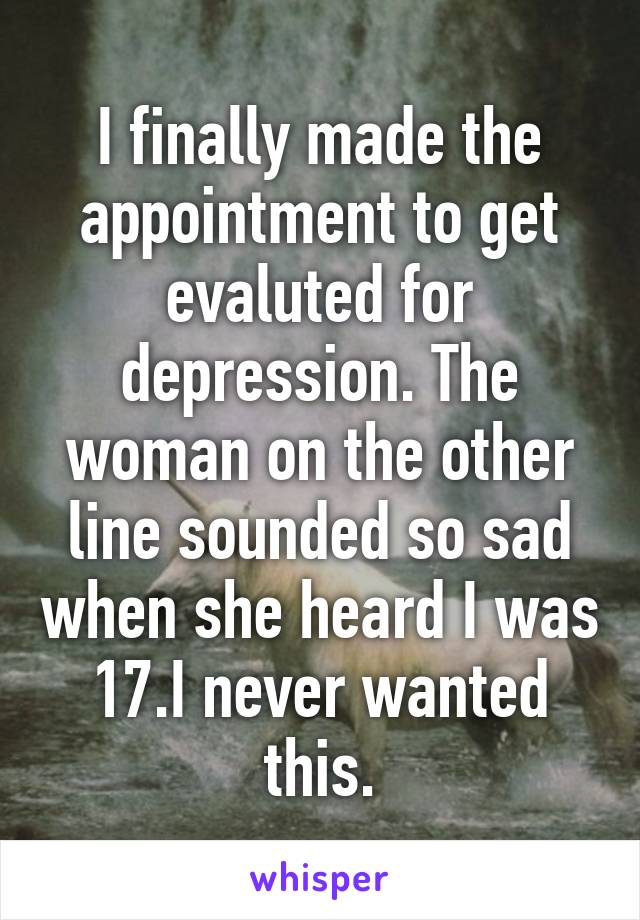 I finally made the appointment to get evaluted for depression. The woman on the other line sounded so sad when she heard I was 17.I never wanted this.