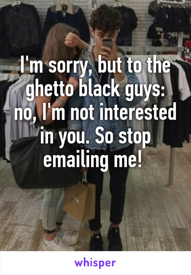 I'm sorry, but to the ghetto black guys: no, I'm not interested in you. So stop emailing me! 

