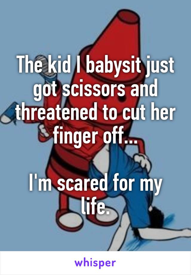 The kid I babysit just got scissors and threatened to cut her finger off...

I'm scared for my life.