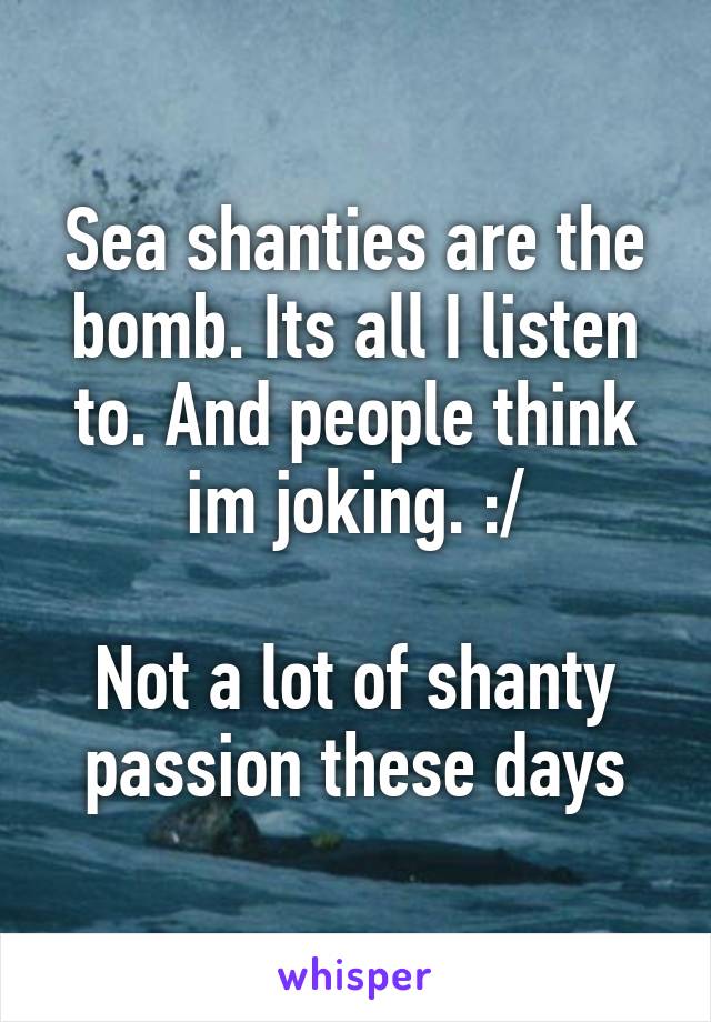 Sea shanties are the bomb. Its all I listen to. And people think im joking. :/

Not a lot of shanty passion these days