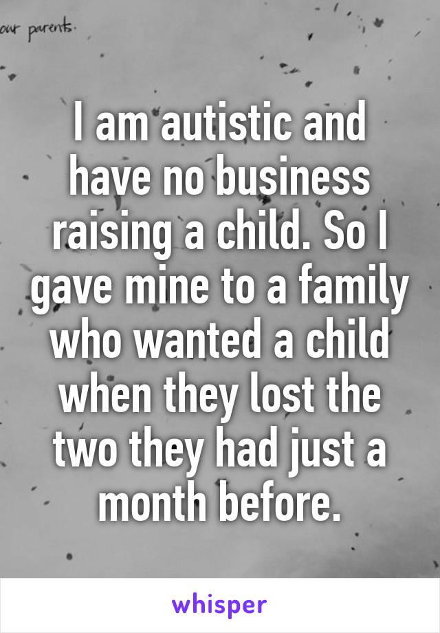 I am autistic and have no business raising a child. So I gave mine to a family who wanted a child when they lost the two they had just a month before.