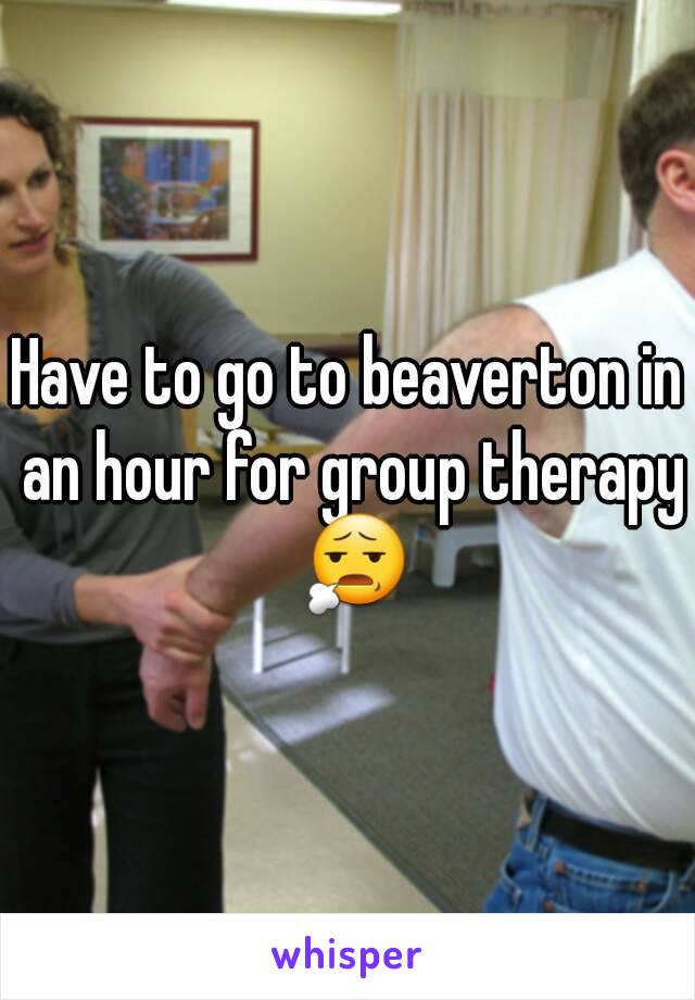 Have to go to beaverton in an hour for group therapy 😧
