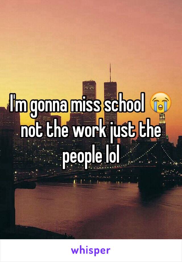 I'm gonna miss school 😭 not the work just the people lol