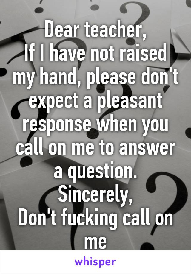 Dear teacher,
If I have not raised my hand, please don't expect a pleasant response when you call on me to answer a question.
Sincerely,
Don't fucking call on me