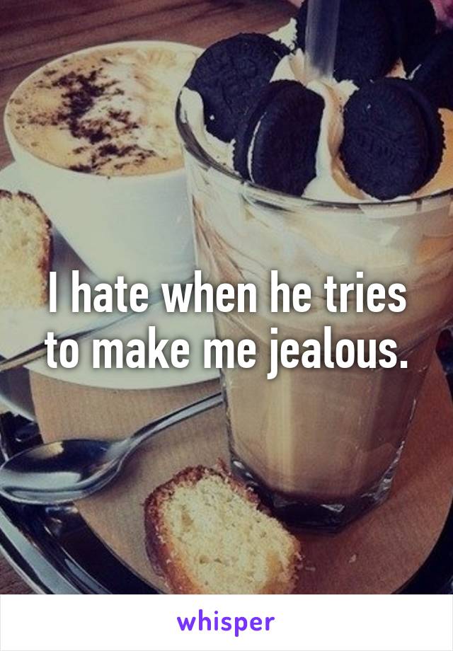 I hate when he tries to make me jealous.