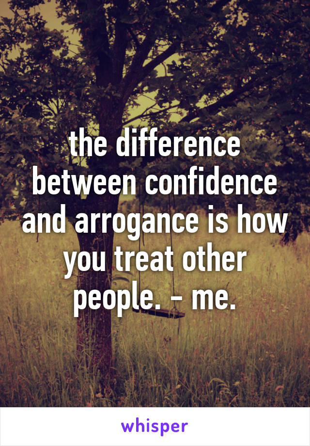 the difference between confidence and arrogance is how you treat other people. - me.